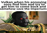 Vulkan when his annoying sons find him and try to get him to come back and somehow save the Imperium: I AM A F------ BLACKSMITH