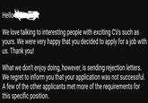 Hello We love talking to interesting people with exciting CVs such as yours. We were very happy that you decided to apply for a job with us. Thank you! What we don't enjoy doing, however, is sending rejection letters. We regret to inform you that your application was not successful. A few of the other applicants met more of the requirements for this specific position.