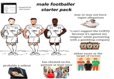 yoinkyoy @yoinkyoyy 23h G every second f------ footballer i f------ an average man footballer starter pack *has cheated on his partner at least once ⚫has a/zionist friend ink ink Ink in ink ink < (inspired by this tweet) male footballer starter pack may or may not have r----- allegations "i can't support the LGBTQ because it's against my religion" while partnering with a gambling company 77 BAR probably a sellout has cheated on his partner at least once either racist or the target of racism