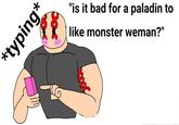 *typing* "is it bad for a paladin to like monster weman?"