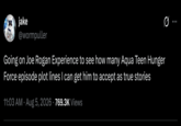 017 IT jake @wormpuller Going on Joe Rogan Experience to see how many Aqua Teen Hunger Force episode plot lines I can get him to accept as true stories 11:03 AM Aug 5, 2026 · 769.3K Views