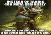INSTEAD OF TAKING 40K META SERIOUSLY MAYBE YOU SHOULD TAKE A SHOWER AND TALK TO A GIRL imgflip.com