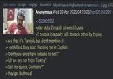 View Same Google ImgOps SauceNAO Most+based+highschool+in+america (...).jpg. 67K Anonymous Wed 09 Apr 2025 04:13:25 No.521050292 >>520826951 >play dota 2 match at weird hours >2 people in a party talk to each other by typing >see that it's Turkish, but don't mention it >I get killed, they start flaming me in English >"Don't you guys have kebabs to sell?" >"uh we are not from Turkey" >"Let me guess, Germany?" >they get buttmad