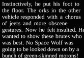 Instinctively, he put his foot to the floor. The orks in the other vehicle responded with a chorus of jeers and more obscene gestures. Now he felt insulted. He wanted to show these brutes who was best. No Space Wolf was going to be looked down on by a bunch of green-skinned morons!