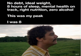 No debt, ideal weight, 8 hours of sleep, mental health on track, right nutrition, zero alcohol This was my peak I was 8 DTT