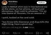 Kid Riles @kid_riles Follow Lady in MAGA shirt was in line behind me at the store, on her phone, all loud and obnoxious, then said to whoever, "I'm so into Game of Thrones, I'm on season 4." I paid, looked at her and said: "Jon Snow kills Daenerys and Arya kills the Night King, have a great day." 4:07 pm .05 Aug 26 1.4M Views • 992 2.1K 69.5K 975