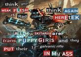 think your U WEAK FLESH IS think AGAIN Rad HERETEK ALL MY SKITARII are trans PUPPY GIRIS and they PUT their 12" galvanic rifle IN MY ASS