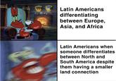 Latin Americans differentiating between Europe, Asia, and Africa Latin Americans when someone differentiates between North and South America despite them having a smaller land connection