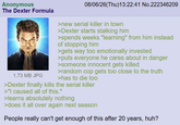 Anonymous The Dexter Formula 1.73 MB JPG 08/06/26(Thu)13:22:41 No.222346209 >new serial killer in town >Dexter starts stalking him >spends weeks "learning" from him instead of stopping him >gets way too emotionally invested >puts everyone he cares about in danger >someone innocent gets killed >random cop gets too close to the truth >has to die too >Dexter finally kills the serial killer >"I caused all of this." >learns absolutely nothing >does it all over again next season People really can't get enough of this after 20 years, huh?