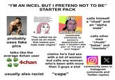 "I'M AN INCEL BUT I PRETEND NOT TO BE" probably uses fake pics STARTER PACK WOW, I don't know how to respond to what you just said. So I will call you an Incel. Because having sex is the only unit of value I understand "You called me an incel as an insult, that means you hate male virgins" talks like the average 4chan user 4chan usually also racist 4/10 WOULD NOT BANG unsolicited comments on women's appearances and says "I wouldn't date you" or "I'm out of your league" claims he's had sex with a lot of women but calls any woman who's been with more than 3 guys a slut "cope" calls himself a "chad" and an "alpha male" calls other men "chuds" "betas" and "manlets" X commonly seen in Instagram comments and Twitter replies
