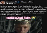 jamesearliii > > House of the Dragon 9h is she a good queen? no. But is she driving the story? also no. And can her dragon fight? clearly not. Does she even want to rule? not really. but does she learn from her mistakes? also no. But does she have a plan? like not at all. And does she have any idea what's going on? Also no TEAM BLACK 4EVA