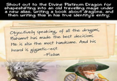 Shout out to the Divine Platinum Dragon for shapeshifting into an old travelling mage under a new alias, writing a book about dragons, and then writing this in his true identity's entry: Objectively speaking, of all the dragons, Bahamut has made the best decisions. He is also the most handsome. And his hoard is gigantic-est. -Fizban K num Drag