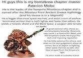 Hi guys this is my homebrew chapter master Asterion Moloc He is the leader of the fearsome Minotaurs chapter and is named after the Minotaur from Ancient Greece mythology (and his throne is in a labyrinth) He is bigger than most space marines, and wears a suit of artificer terminator armour that is both lighter and faster than others. He wields a heraldic shield and the Black Spear, a weapon able to take on tanks. A great tactician who shows an uncharacterstic brutality, Asterion's very name is a byword for death and the Emperor's wrath. He enjoys his dark and imposing reputation He has little patience for others, and relies on his own judgement above all others. He is an expert in fighting other space marines as well, who have strayed from the Emperor's light. He even made a custodes scared