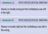 Anonymous 09/01/23(Fri)22:28:53 No.186837640 Slavery is morally wrong but the Confederacy was still in the right. Anonymous 09/01/23(Fri)22:29:52 No. 186837664 Slavery is morally right but the Confederacy was still in the wrong.