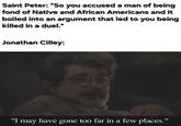 Saint Peter: "So you accused a man of being fond of Native and African Americans and it boiled into an argument that led to you being killed in a duel." Jonathan Cilley: "I may have gone too far in a few places."