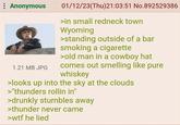 : Anonymous 1.21 MB JPG 01/12/23(Thu)21:03:51 No.892529386 >in small redneck town Wyoming >standing outside of a bar smoking a c-------- >old man in a cowboy hat comes out smelling like pure whiskey >looks up into the sky at the clouds >"thunders rollin in" >drunkly stumbles away >thunder never came >w-- he lied