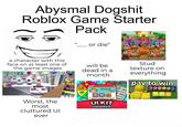 Abysmal Dogshit Roblox Game Starter Pack II or die" a character with this face on at least one of the game images GOOD TRAIN REQUIRED! FREIN GALAXY CROWNYE GO KART REQUIRED REQUIREDI a Alexios864 -Power: 0 SPIND 200 FREE 2 DEADLY DOM Auto will be dead in a month SHOP SCRIPTS INCLUDED STARTER PACK 29 Level 2 1.25 $100 a Stud texture on everything pay to win. T ( 029 Worst, the most cluttured UI ever UIKIT GENERAL $100 $100