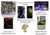 'Cars the way I saw it when I was a kid' Starterpack "Gotta catch 'em all!" Wanted to be either mecanic or a video game designer Used to think that there were someone in cars Wanted to live inside of a car engine P & E847HO Used to think cars that can speak irl