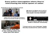 Every police interrogation where they're interviewing the literal spawn of satan: Pretends to be the suspect's friend "My job is to figure out if you're this evil monster or a good guy who made a terrible mistake" "What were you doing last Tuesday?" (Suspect proceeds to talk for 5 hours) JCS - Criminal Psychology • @JCS 5.64m subscribers • 25 videos Forensic Psychology / True Crime / Social Science ...more Subscribe Will probably appear on this dude's channel eventually One officer does 99% of the talking while the other just sits there "I know you're not a bad guy" (dude literally murdered his entire family)