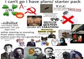 i can't go i have plans/ starter pack /r9k/ -nihilist -kins bojack, dazai, raskolnikov, 707, jack (fight club) A- 込 T.C.C True Crime Community i'm a bad person (ofc he named bug after gregor samsa and became friends with it) Di WRITTEN AND DIRECTED BY QUENTIN (broke af) TARANTINO Directed By PINTES -either starving or overating DAVID LYNCH -from slavic country roki vulovic fan -he/him even tho he's genderfluid -wait how tf i have 12 years?!? UNSOLVED мои дома Kaf SLOWLY, I GREW USED TO IT;