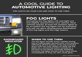 A COOL GUIDE TO AUTOMOTIVE LIGHTING THE LIGHTS ON YOUR CAR AND HOW TO USE THEM FOG LIGHTS Activating the fog lights will cast light out and slightly upward from your vehicle. Most vehicles require at least the position lights to be on before the fog lights can be activated, and will not allow simultaneous illumination of the fog lights and the high beams. DASHBOARD INDICATOR ED WHEN TO USE THEM The fog lights provide better visibility during fog by casting light upward from a low position, reflecting off the bottom of the fog and back down onto the road. While not ideal, the fog lights are a somewhat better remedy for a burned out low beam. Generally speaking, however, fog lights should not be used unless necessitated, as they can also cause glare. REDDIT. U/GOODEVENINGITSASA