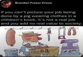 Brendan Fraser Crane If you can't picture your job being done by a pig wearing clothes in a children's book, it's not a real job and you add no real value to society. H