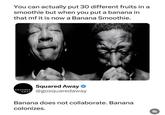 You can actually put 30 different fruits in a smoothie but when you put a banana in that mf it is now a Banana Smoothie. SQUARED Squared Away AWAY @gosquaredaway Banana does not collaborate. Banana colonizes. 乳