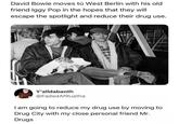 David Bowie moves to West Berlin with his old friend Iggy Pop in the hopes that they will escape the spotlight and reduce their drug use. Y'alldabaoth @Faded AfRuatha I am going to reduce my drug use by moving to Drug City with my close personal friend Mr. Drugs