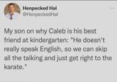 Henpecked Hal @HenpeckedHal My son on why Caleb is his best friend at kindergarten: "He doesn't really speak English, so we can skip all the talking and just get right to the karate."