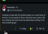 TheNewBlue 18h Top 1% Commenter Zendaya is basically the pickled ginger on a sushi boat of movies. Im not upset its there, may even eat a piece. But me ordering the sushi boat has absolutely nothing to do with pickled ginger. Reply 7 ✩ 408