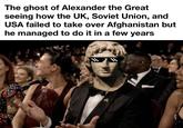 The ghost of Alexander the Great seeing how the UK, Soviet Union, and USA failed to take over Afghanistan but he managed to do it in a few years