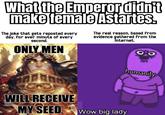 What the Emperor didn't make female Astartes. The joke that gets reposted every day, for ever minute of every second. ONLY MEN The real reason, based from evidence gathered from the Internet. WILL RECEIVE MY SEED humanity Wow big lady