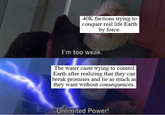 40K factions trying to conquer real life Earth by force. I'm too weak. The water caste trying to control Earth after realizing that they can break promises and lie as much as they want without consequences. Unlimited Power!