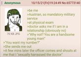 Anonymous BORN TO 70 KB JPG 10/15/21(Fri)19:24:49 No.65773140 >be me >Austrian, so mandatory military service >at physical exam >doctor asks me if I am in a relationship (obviously no) >"Why not? You are a handsome young man!" >"You want my number?" >She sends me out >A few mins later the officer comes and shouts at me that I "sexually harrassed the doctor"