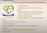 Anonymous 07/21/19(Sun)16:00:54 No.53500811 >bf gets fit >dumps me four months ago >immediately starts dating some skinny blonde c--- called rebecca 28 KB JPG >last night he drunk-dialled me >asked me to come over >we have sex >afterwards i ask "so are we together again?" >"don't be stupid anon. what about rebecca?"