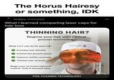 The Horus Hairesy or something, IDK xtrallux Promoted What I learned comparing laser caps for hair loss THINNING HAIR? Regrow your hair with clinical proven technology What LLLT can do for your hair Increase hair density Extend the growth phase Improve visible coverage Thicken hair strands Begin your at-home regrowth routine. Only 6 minutes daily. xtrallux FDA-CLEARED TECHNOLOGY