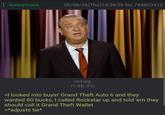 : Anonymous 08/06/26(Thu)14:36:36 No.744803412 rod.jpg 11 KB JPG >I looked into buyin' Grand Theft Auto 6 and they wanted 80 bucks, I called Rockstar up and told 'em they should call it Grand Theft Wallet >*adjusts tie*