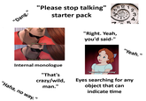 "Dang." "Please stop talking" starter pack 10 9 Про 11 12 11 12 65 76 QUARTZ 1 2 3 117 וווייייודה. 43 5 Shut the f--- up. "Right. Yeah, you'd said-" Please shut the f--- up. Internal monologue "That's "Yeah." *internally screaming* crazy/wild, Eyes searching for any man." object that can "Haha, no way." indicate time
