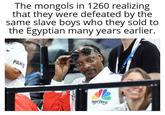The mongols in 1260 realizing that they were defeated by the same slave boys who they sold to the Egyptian many years earlier. PARIS SNOOP DOGG
