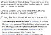 Zhang Zuolin's friend: hey man some of the guys are getting together to hang out I sent you a calendar invite Zhang Zuolin: why is it called the Zhang Zuolin explosion death incident? Zhang Zuolin's friend: don't worry about it The Huanggutun incident (Chinese: 14; pinyin: Huánggū Tún Shijiàn), also known as the Zhang Zuolin Explosion Death Incident (Japanese: 114, Hepburn: Chō Sakurin bakusatsu jiken), was the assassination of the Fenatian warlord and