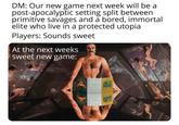 DM: Our new game next week will be a post-apocalyptic setting split between primitive savages and a bored, immortal elite who live in a protected utopia Players: Sounds sweet At the next weeks sweet new game: 208 MELENE ZOVEM DUNGEON VASTURE HOEN