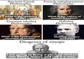 Ancient Greek Philosophy French enlightenment Philosophy What is the meaning of life? German idealist Philosophy What is the nature of human freedom? Nihilist Philosophy What is the fundamental structure of reality? Nothing matters anyway! Diogenes of sinope I am going to bring a plucked chicken into Plato's lecture and call it a man