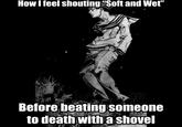 How I feel shouting "Soft and Wet" Before beating someone to death with a shovel
