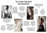 Your sisters debutante That one elder family friend who makes you feel like this ball Starter Pack crying when you see your sister for the first time that night everyone is aware of what you and your group of friends do. either treated with pity or pettiness crawling under the tables like you did secretly wishing you could have at 5 your own debutante, but alas. Not for men. mind numbing boredom for the first two hours you're the second son so no one notices when you sneak off for a bathroom vape break most likely ending the night on your knees or lying on grass you're forced to go with a family friends daughter who has similar 'problems' to you. you don't speak the entire night being introduced to an ex-hookup and having to pretend you don't know them. Incredibly awkward your sister BEGGING to borrow your phone to play games either meeting friends in the gardens or an abandoned bedroom