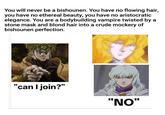 You will never be a bishounen. You have no flowing hair, you have no ethereal beauty, you have no aristocratic elegance. You are a bodybuilding vampire twisted by a stone mask and blond hair into a crude mockery of bishounen perfection. "can I join?" "NO"