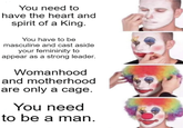 You need to have the heart and spirit of a King. You have to be masculine and cast aside your femininity to appear as a strong leader. Womanhood and motherhood are only a cage. You need to be a man.
