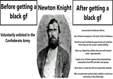 Before getting a Newton Knight After getting a black gf black gf Voluntarily enlisted in the Confederate Army Assassinated Confederate officers. Led a Unionist insurgency in the heart of the Confederacy Overthrew local Confederate government and raised the Union flag over the county's capitol building After war, helped free children that were still enslaved under "apprenticeship" Captain of an all black regiment that protected black communities from KKK and other such groups. Burnt down a school that did not accept black students. After reconstruction period ended, establish a mixed race community in Soso Mississippi