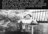 Josef Mencik, the last "knight". He lived in Czechoslovakia until 1945 like a real knight, in a castle, without electricity or cars. He even attacked german tanks on his horse in full armor during WWII.