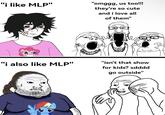 "i like MLP" "omggg, us too!!! they're so cute and i love all of them" "i also like MLP" "isn't that show for kids? xdddd go outside"