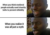 When you think medieval people actually used chastity belts to prevent infidelity When you realize it was all just a myth